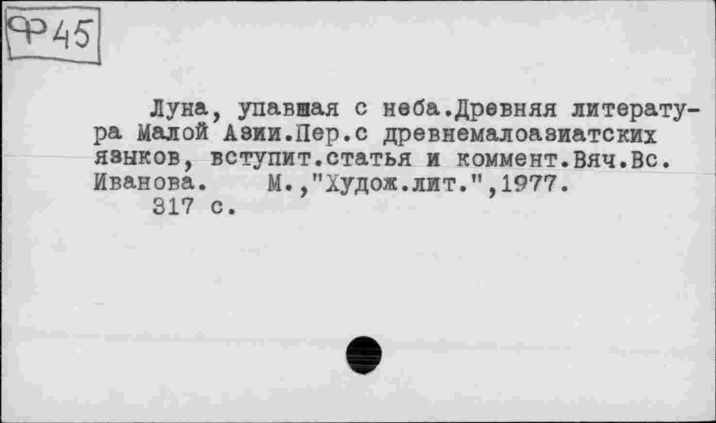 ﻿Il-
Луна, упавная с неба.Древняя литература Малой Азии.Пер.с древнемалоазиатских языков, вступит.статья и коммент.Вяч.Вс. Иванова.	М.,"Худож.лит.”,1977.
317 с.